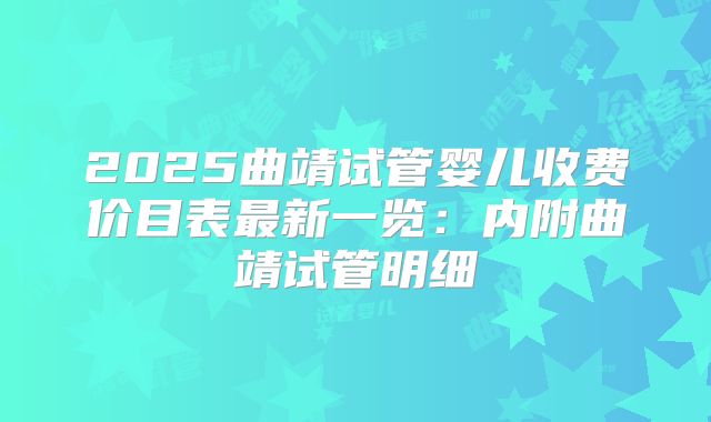 2025曲靖试管婴儿收费价目表最新一览:内附曲靖试管明细