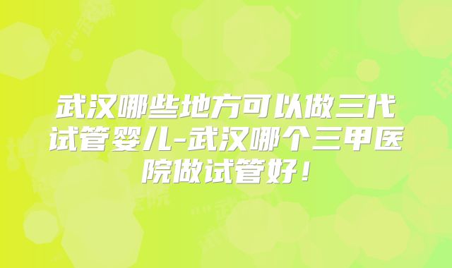武汉哪些地方可以做三代试管婴儿-武汉哪个三甲医院做试管好！