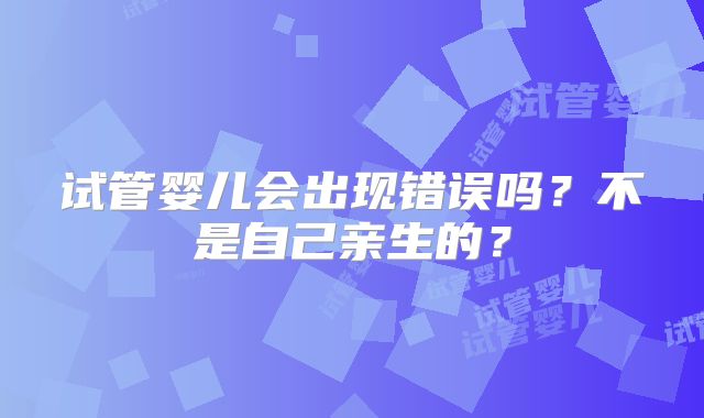 试管婴儿会出现错误吗?不是自己亲生的?