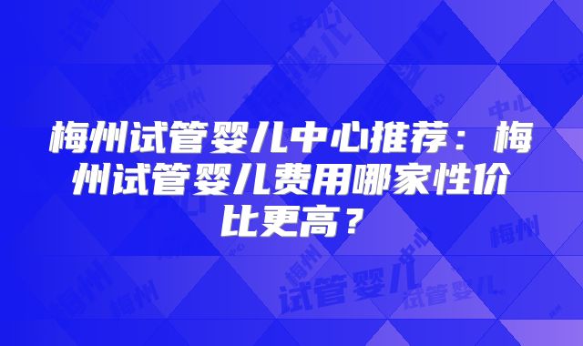 梅州试管婴儿中心推荐：梅州试管婴儿费用哪家性价比更高？