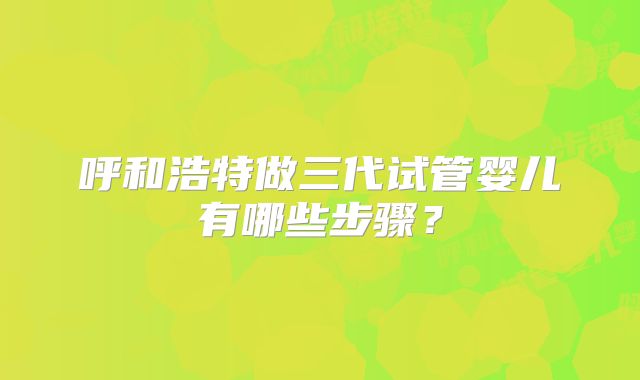 呼和浩特做三代试管婴儿有哪些步骤?