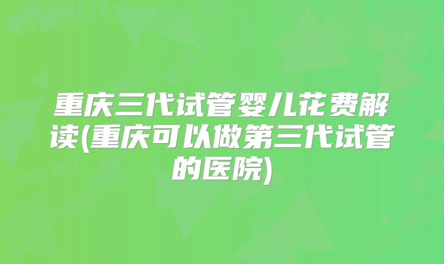 重庆三代试管婴儿花费解读(重庆可以做第三代试管的医院)