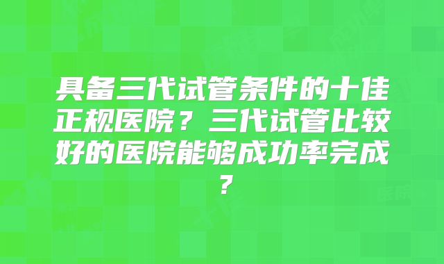 具备三代试管条件的十佳正规医院?三代试管比较好的医院能够成功率完成?