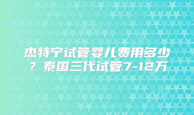 杰特宁试管婴儿费用多少？泰国三代试管7-12万