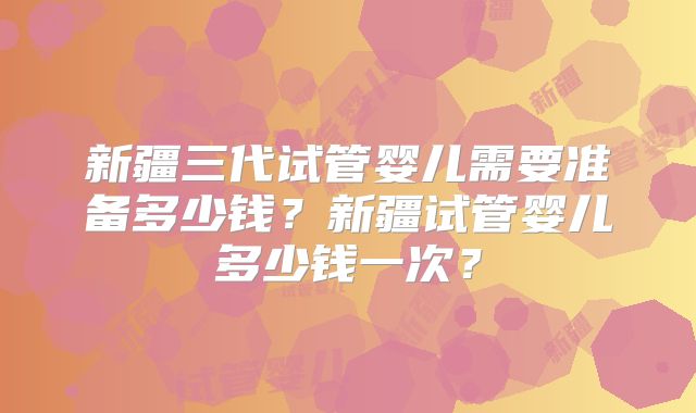 新疆三代试管婴儿需要准备多少钱？新疆试管婴儿多少钱一次？