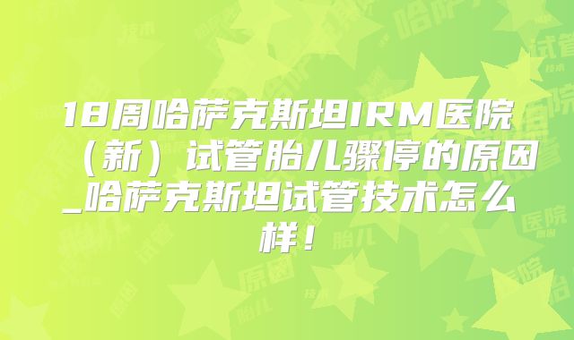 18周哈萨克斯坦IRM医院（新）试管胎儿骤停的原因_哈萨克斯坦试管技术怎么样！
