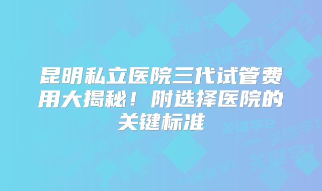 昆明私立医院三代试管费用大揭秘！附选择医院的关键标准