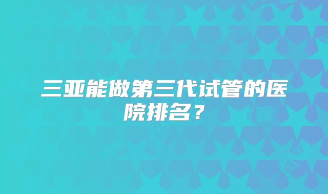 三亚能做第三代试管的医院排名？