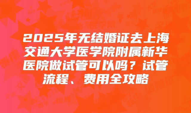 2025年无结婚证去上海交通大学医学院附属新华医院做试管可以吗？试管流程、费用全攻略