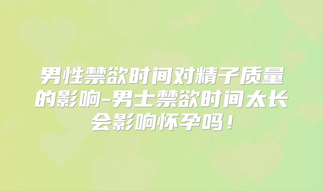 男性禁欲时间对精子质量的影响-男士禁欲时间太长会影响怀孕吗！