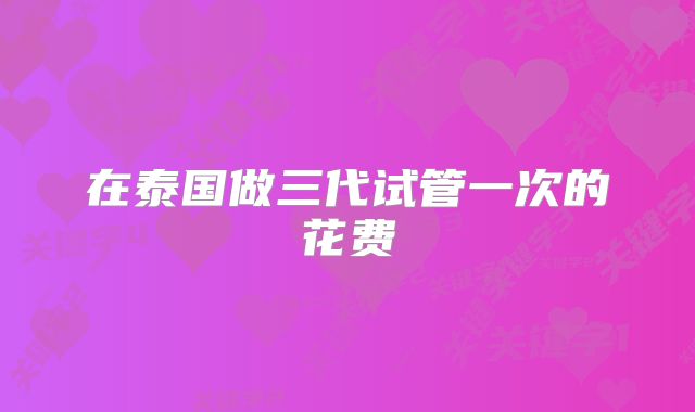 在泰国做三代试管一次的花费