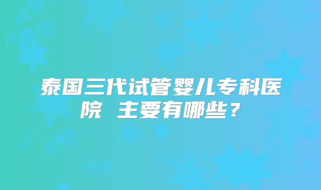 泰国三代试管婴儿专科医院 主要有哪些？