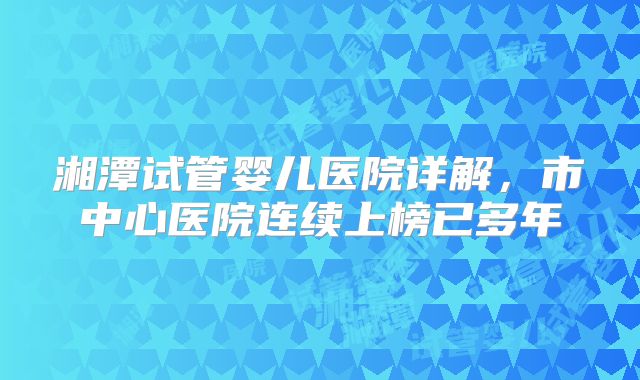 湘潭试管婴儿医院详解,市中心医院连续上榜已多年