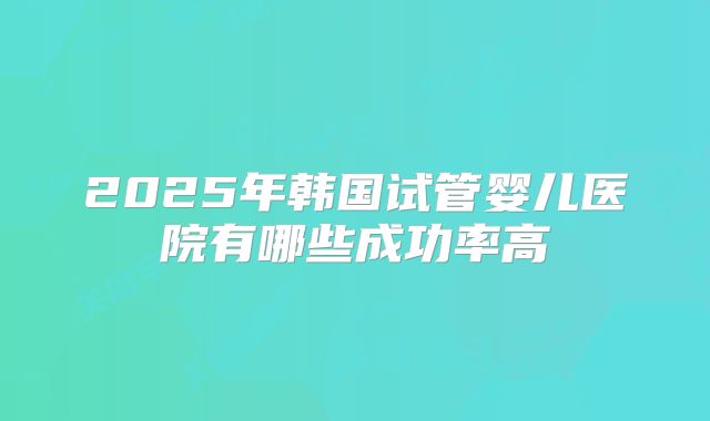 2025年韩国试管婴儿医院有哪些成功率高