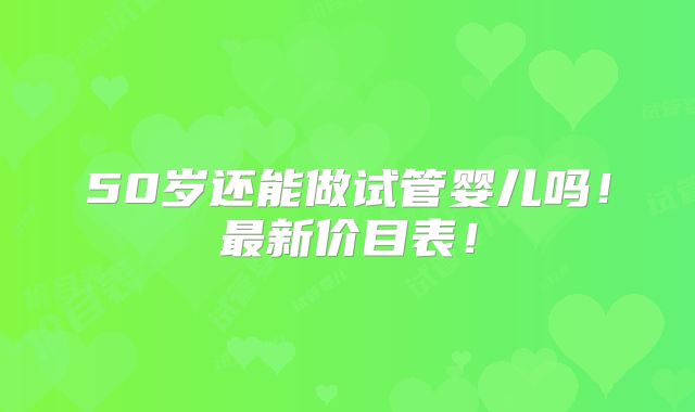 50岁还能做试管婴儿吗!最新价目表!