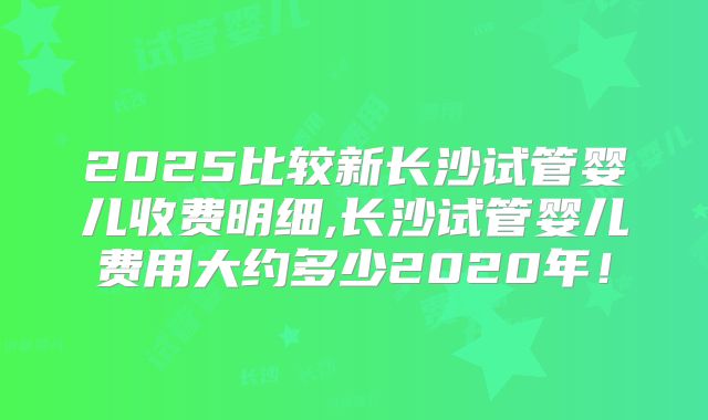 2025比较新长沙试管婴儿收费明细,长沙试管婴儿费用大约多少2020年!