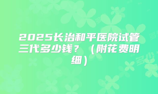2025长治和平医院试管三代多少钱?(附花费明细)