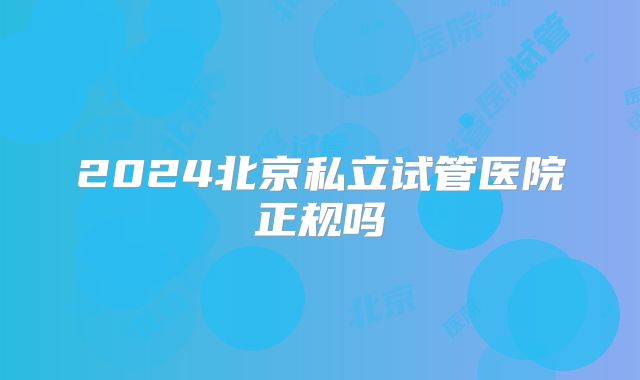 2024北京私立试管医院正规吗