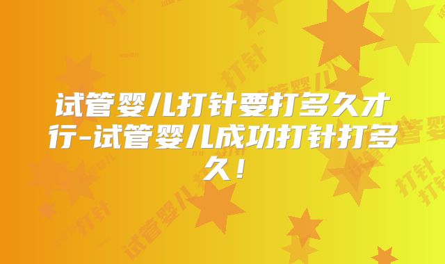 试管婴儿打针要打多久才行-试管婴儿成功打针打多久！