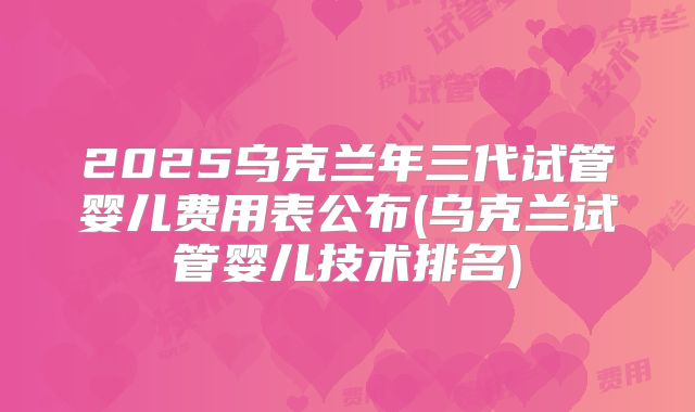 2025乌克兰年三代试管婴儿费用表公布(乌克兰试管婴儿技术排名)