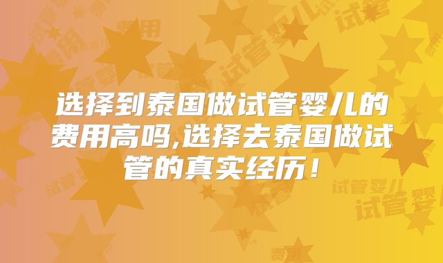 选择到泰国做试管婴儿的费用高吗,选择去泰国做试管的真实经历！