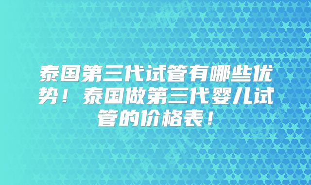 泰国第三代试管有哪些优势!泰国做第三代婴儿试管的价格表!