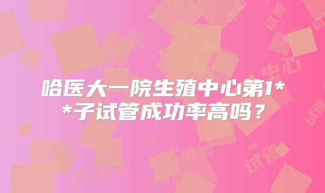 哈医大一院生殖中心第1**子试管成功率高吗?