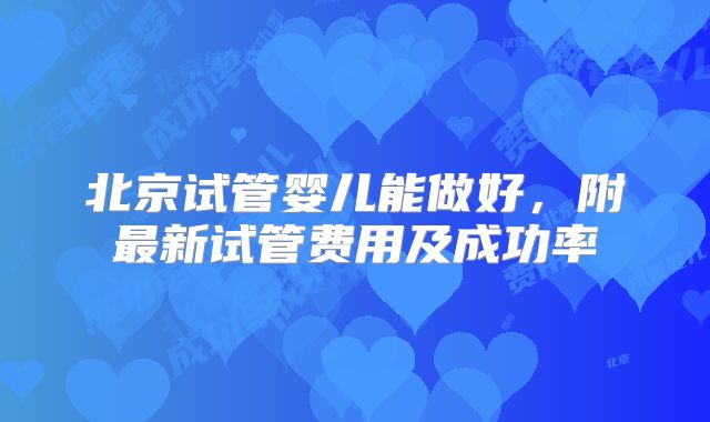 北京试管婴儿能做好,附最新试管费用及成功率