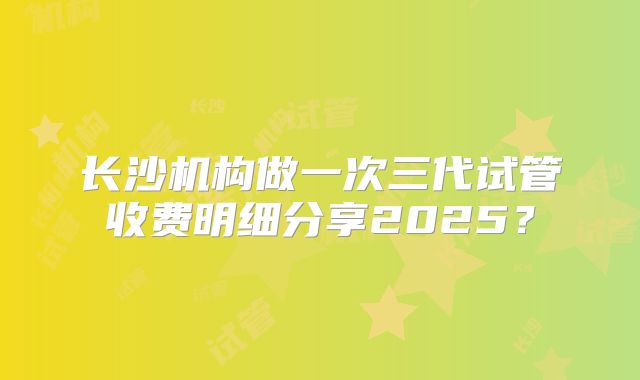 长沙机构做一次三代试管收费明细分享2025？