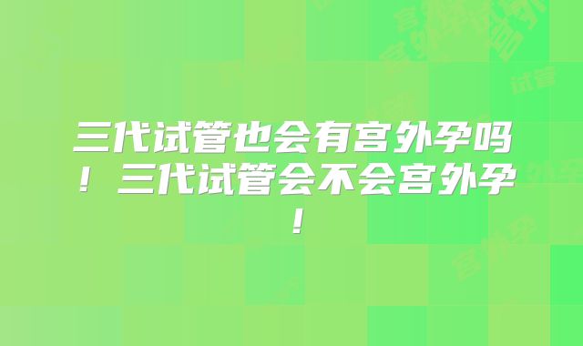 三代试管也会有宫外孕吗！三代试管会不会宫外孕！