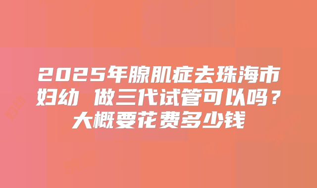 2025年腺肌症去珠海市妇幼 做三代试管可以吗？大概要花费多少钱