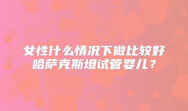 女性什么情况下做比较好哈萨克斯坦试管婴儿？