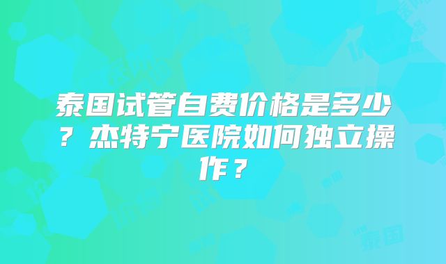 泰国试管自费价格是多少？杰特宁医院如何独立操作？