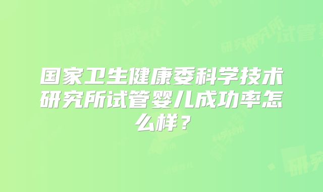 国家卫生健康委科学技术研究所试管婴儿成功率怎么样？