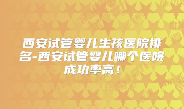 西安试管婴儿生孩医院排名-西安试管婴儿哪个医院成功率高!