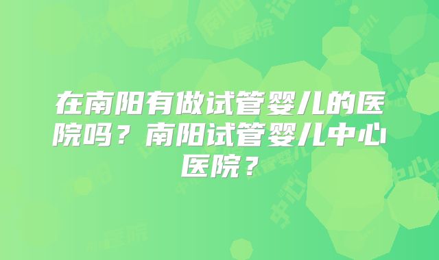 在南阳有做试管婴儿的医院吗？南阳试管婴儿中心医院？