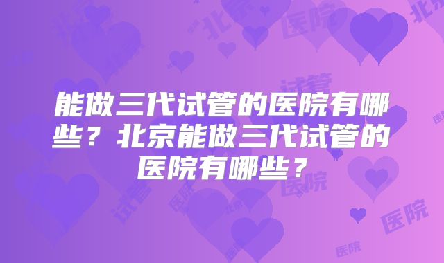 能做三代试管的医院有哪些？北京能做三代试管的医院有哪些？