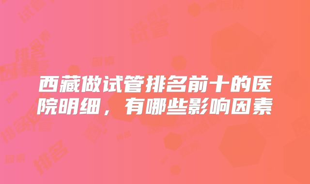 西藏做试管排名前十的医院明细，有哪些影响因素