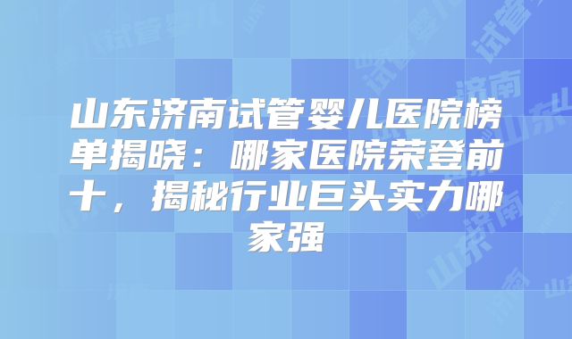 山东济南试管婴儿医院榜单揭晓:哪家医院荣登前十,揭秘行业巨头实力哪家强