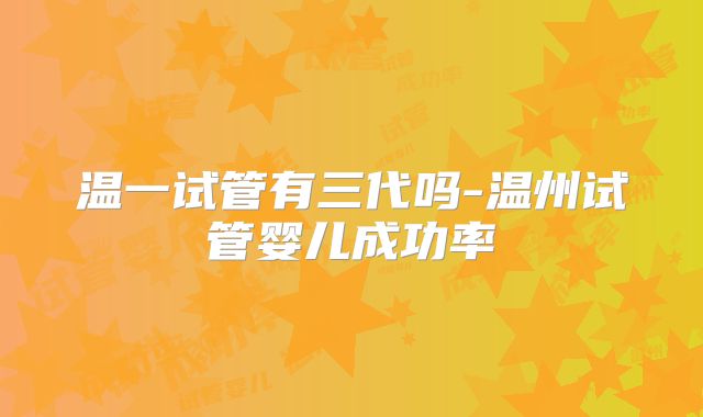 温一试管有三代吗-温州试管婴儿成功率