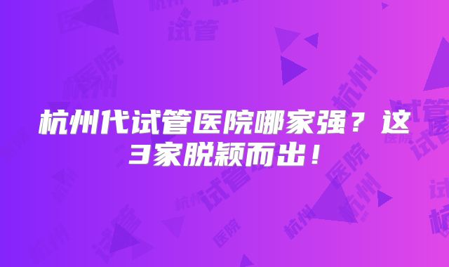 杭州代试管医院哪家强？这3家脱颖而出！