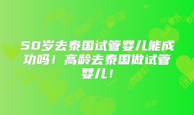 50岁去泰国试管婴儿能成功吗!高龄去泰国做试管婴儿!