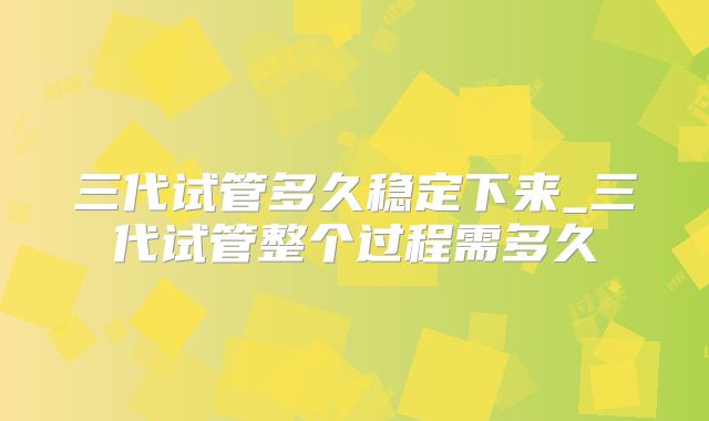 三代试管多久稳定下来_三代试管整个过程需多久