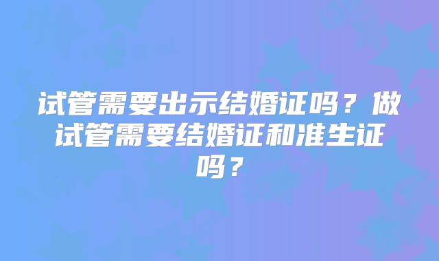 试管需要出示结婚证吗?做试管需要结婚证和准生证吗?