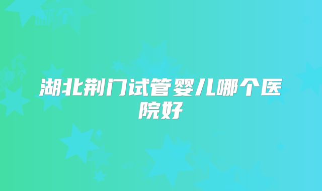 湖北荆门试管婴儿哪个医院好