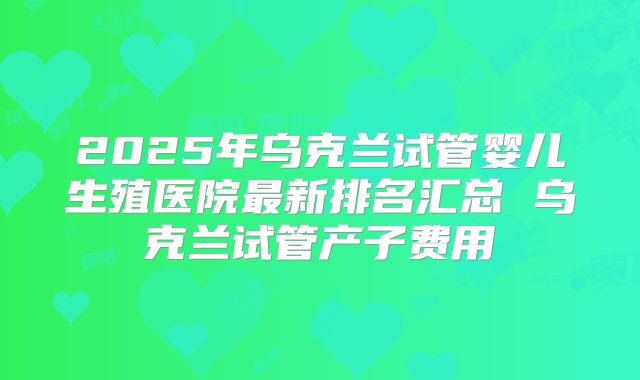 2025年乌克兰试管婴儿生殖医院最新排名汇总 乌克兰试管产子费用