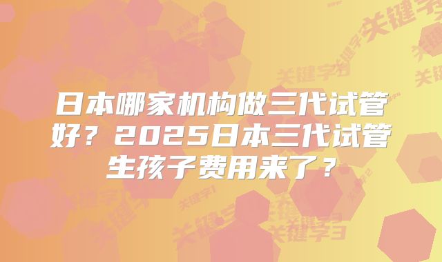 日本哪家机构做三代试管好？2025日本三代试管生孩子费用来了？