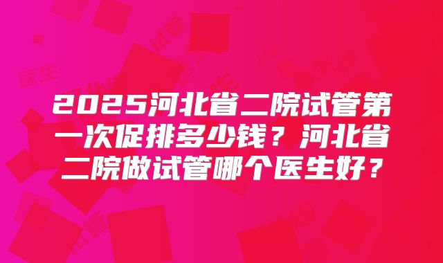 2025河北省二院试管第一次促排多少钱?河北省二院做试管哪个医生好?