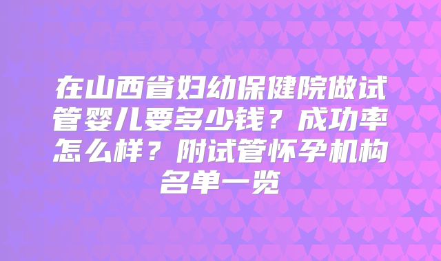 在山西省妇幼保健院做试管婴儿要多少钱?成功率怎么样?附试管怀孕机构名单一览