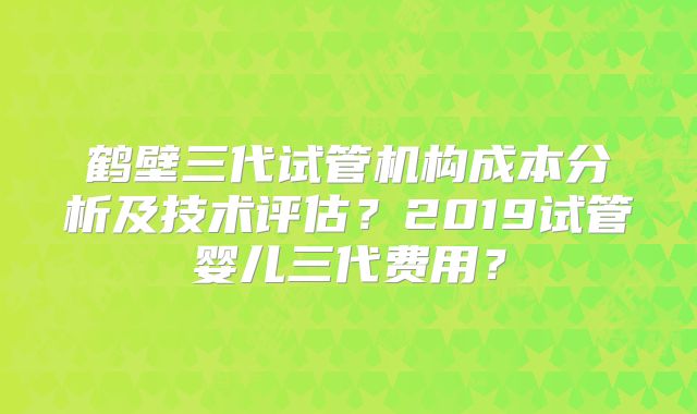 鹤壁三代试管机构成本分析及技术评估？2019试管婴儿三代费用？